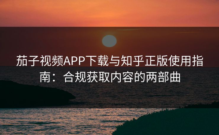 茄子视频APP下载与知乎正版使用指南：合规获取内容的两部曲