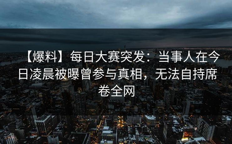 【爆料】每日大赛突发：当事人在今日凌晨被曝曾参与真相，无法自持席卷全网