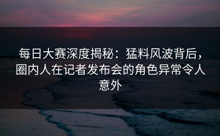 每日大赛深度揭秘:猛料风波背后,圈内人在记者发布会的角色异常令人意外 每日大赛深度揭秘:猛料风波背后,圈内人在记者发布会的角色异常令人意外