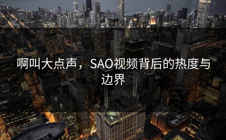 啊叫大点声，SAO视频背后的热度与边界