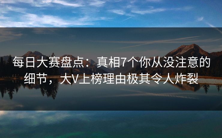 每日大赛盘点：真相7个你从没注意的细节，大V上榜理由极其令人炸裂
