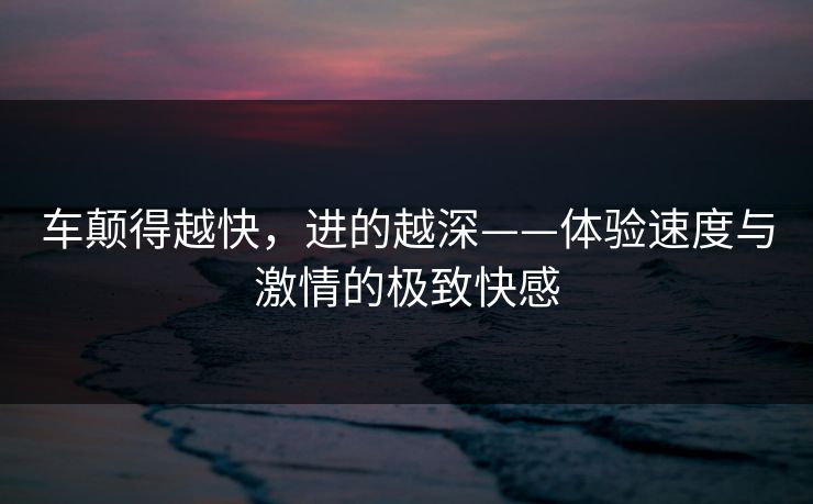 车颠得越快，进的越深——体验速度与激情的极致快感