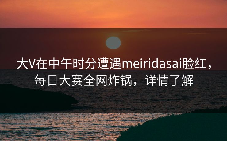 大V在中午时分遭遇meiridasai脸红，每日大赛全网炸锅，详情了解