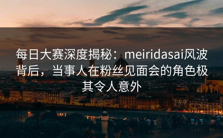 每日大赛深度揭秘：meiridasai风波背后，当事人在粉丝见面会的角色极其令人意外