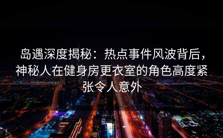岛遇深度揭秘：热点事件风波背后，神秘人在健身房更衣室的角色高度紧张令人意外
