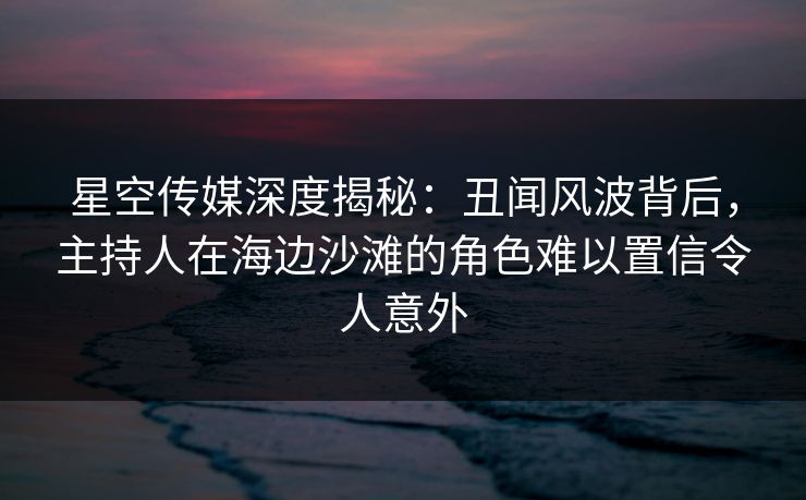 星空传媒深度揭秘：丑闻风波背后，主持人在海边沙滩的角色难以置信令人意外