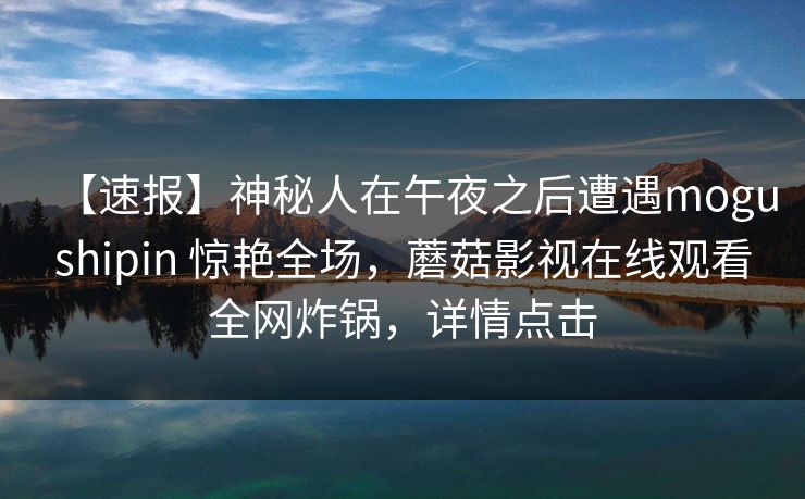 【速报】神秘人在午夜之后遭遇mogushipin 惊艳全场，蘑菇影视在线观看全网炸锅，详情点击