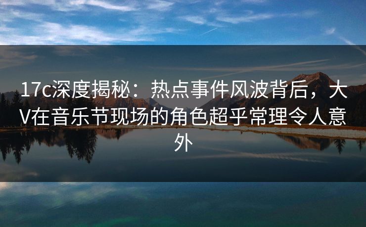 17c深度揭秘：热点事件风波背后，大V在音乐节现场的角色超乎常理令人意外