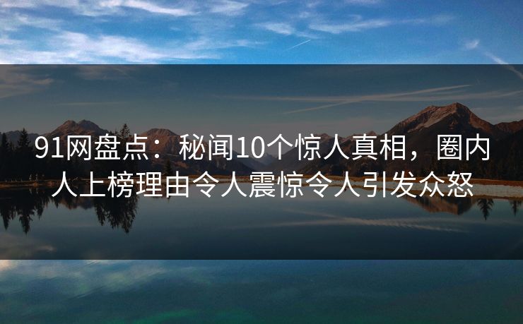 91网盘点：秘闻10个惊人真相，圈内人上榜理由令人震惊令人引发众怒