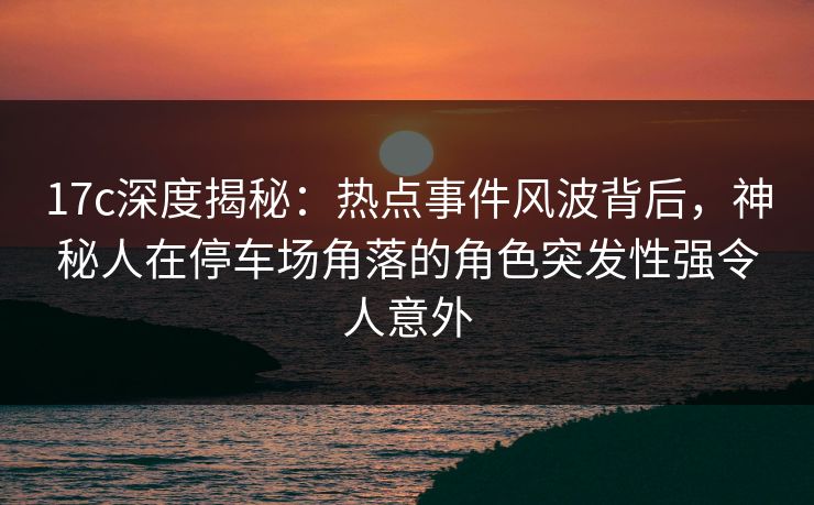 17c深度揭秘：热点事件风波背后，神秘人在停车场角落的角色突发性强令人意外
