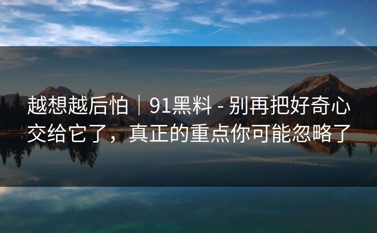 越想越后怕｜91黑料 - 别再把好奇心交给它了，真正的重点你可能忽略了